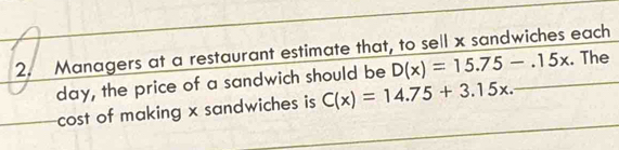 Managers at a restaurant estimate that, to sell x sandwiches each
day, the price of a sandwich should be D(x)=15.75-.15x. The 
cost of making x sandwiches is C(x)=14.75+3.15x.