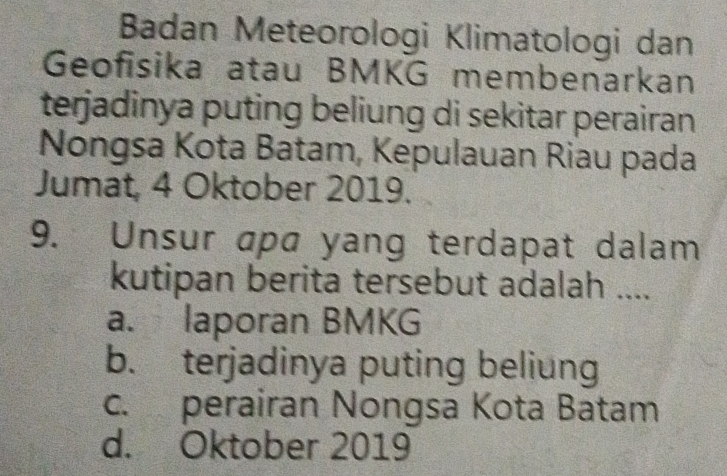 Badan Meteorologi Klimatologi dan
Geofisika atau BMKG membenarkan
terjadinya puting beliung di sekitar perairan 
Nongsa Kota Batam, Kepulauan Riau pada
Jumat, 4 Oktober 2019.
9. Unsur apa yang terdapat dalam
kutipan berita tersebut adalah ....
a. laporan BMKG
b. terjadinya puting beliung
c. perairan Nongsa Kota Batam
d. Oktober 2019