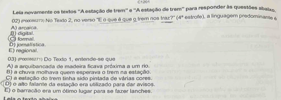 C1201
Leia novamente os textos ''A estação de trem” e ''A estação de trem'' para responder às questões abaixo.
02) (ρί₀овв₂73) No Texto 2, no verso “E o que é que o trem nos traz?” (4^a estrofe), a linguagem predominante é
A) arcaica.
B) digital.
C) formal.
D) jornalística.
E) regional.
03) (P00086271) Do Texto 1, entende-se que
A) a arquíbancada de madeira ficava próxima a um rio.
B) a chuva molhava quem esperava o trem na estação.
C) a estação do trem tinha sido pintada de várias cores.
D) o alto falante da estação era utilizado para dar avisos.
E) o barracão era um ótimo lugar para se fazer lanches.