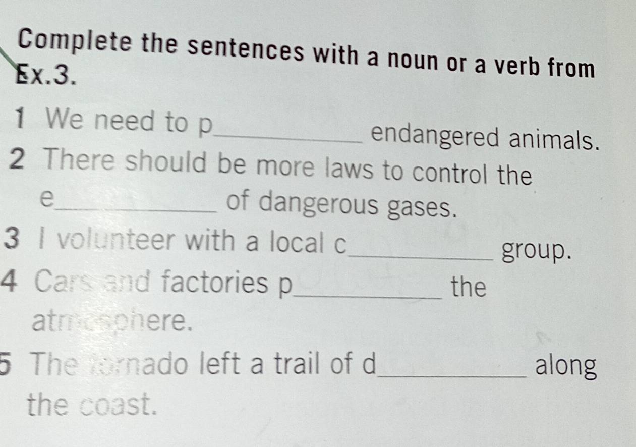 Complete the sentences with a noun or a verb from 
Ex.3. 
1 We need to p_ endangered animals. 
2 There should be more laws to control the 
_e 
of dangerous gases. 
3 I volunteer with a local c 
_group. 
4 Cars and factories p_ the 
atmosphere. 
5 The tornado left a trail of d _ along 
the coast.