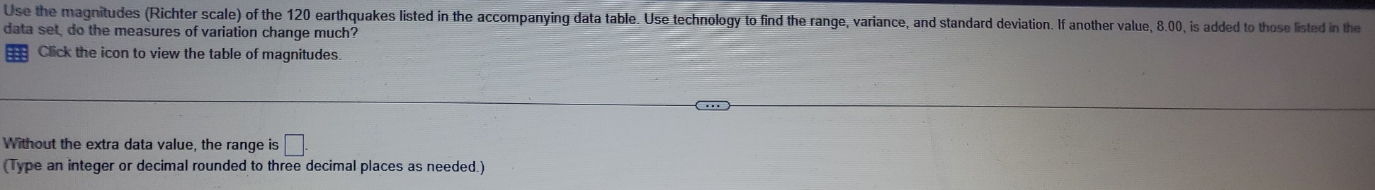 Use the magnitudes (Richter scale) of the 120 earthquakes listed in the accompanying data table. Use technology to find the range, variance, and standard deviation. If another value, 8.00, is added to those listed in the 
data set, do the measures of variation change much? 
Click the icon to view the table of magnitudes 
Without the extra data value, the range is □. 
(Type an integer or decimal rounded to three decimal places as needed.)