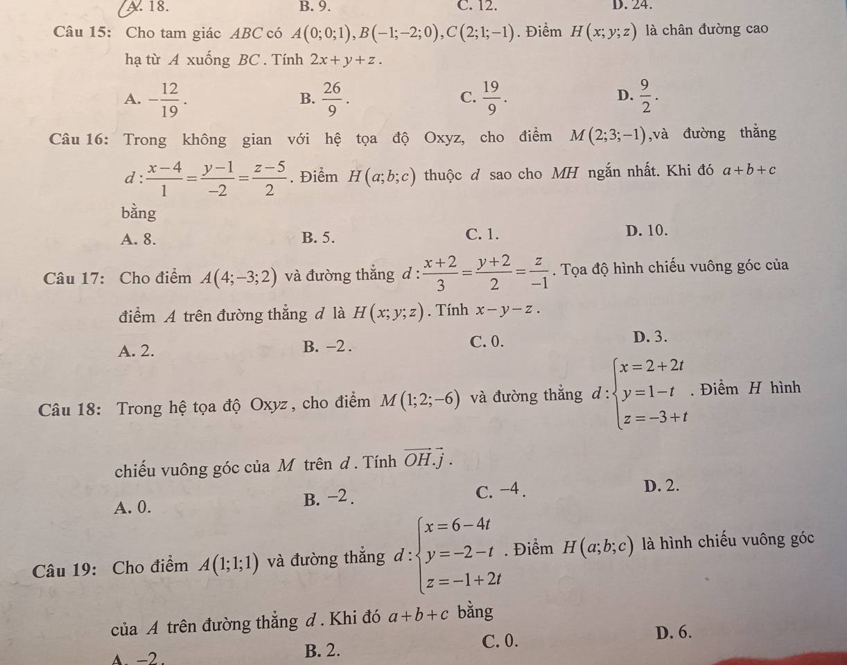 A. 18. B. 9. C. 12. D. 24.
Câu 15: Cho tam giác ABC có A(0;0;1),B(-1;-2;0),C(2;1;-1). Điểm H(x;y;z) là chân đường cao
hạ từ A xuống BC . Tính 2x+y+z.
A. - 12/19 .  26/9 .  19/9 .  9/2 .
B.
C.
D.
Câu 16: Trong không gian với hệ tọa độ Oxyz, cho điểm M(2;3;-1) ,và đường thǎng
d :  (x-4)/1 = (y-1)/-2 = (z-5)/2 . Điểm H(a;b;c) thuộc d sao cho MH ngắn nhất. Khi đó a+b+c
bằng
A. 8. B. 5. C. 1. D. 10.
Câu 17: Cho điểm A(4;-3;2) và đường thẳng d :  (x+2)/3 = (y+2)/2 = z/-1 . Tọa độ hình chiếu vuông góc của
điểm A trên đường thẳng đ là H(x;y;z). Tính x-y-z.
A. 2. B. -2 .
C. 0. D. 3.
Câu 18: Trong hệ tọa độ Oxyz, cho điểm M(1;2;-6) và đường thắng d:beginarrayl x=2+2t y=1-t z=-3+tendarray.. Điểm H hình
chiếu vuông góc của M trên đ . Tính vector OH.vector j.
A. 0. B. −2 . C. -4 .
D. 2.
Câu 19: Cho điểm A(1;1;1) và đường thắng d:beginarrayl x=6-4t y=-2-t z=-1+2tendarray.. Điểm H(a;b;c) là hình chiếu vuông góc
của A trên đường thẳng đ . Khi đó a+b+c bằng
A. -2 . B. 2. C. 0.
D. 6.