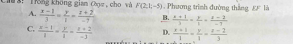 cau 8: Trong không gian Oxyz, cho và F(2;1;-5). Phương trình đường thắng EF là
A.  (x-1)/3 = y/1 = (z+2)/-7 
B.  (x+1)/3 = y/1 = (z-2)/-7 
C.  (x-1)/1 = y/1 = (z+2)/-3 
D.  (x+1)/1 = y/1 = (z-2)/3 