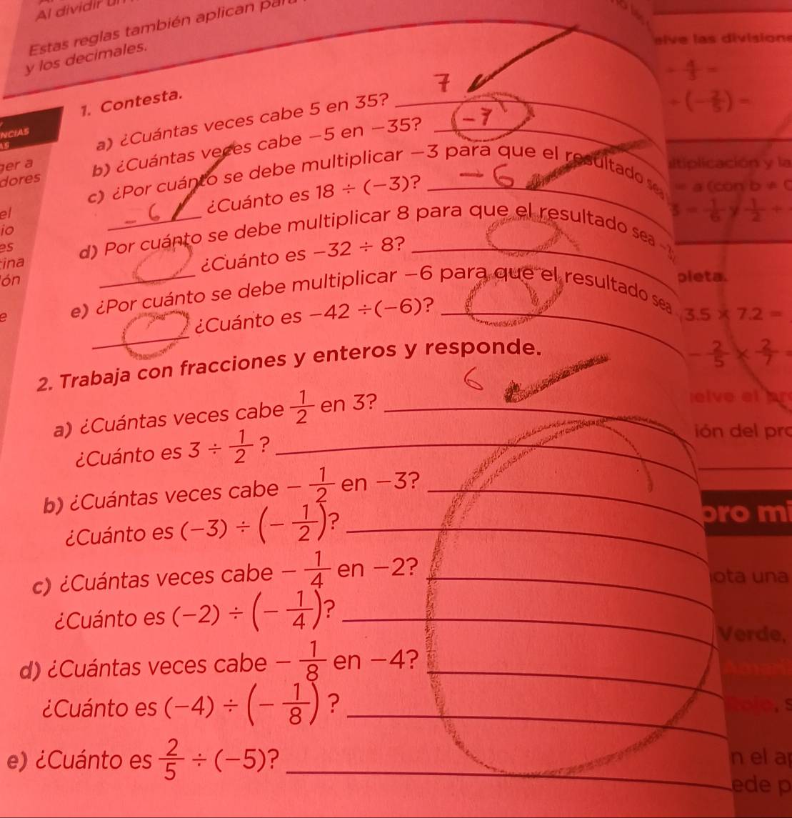 Al dividir un
Estas reglas también aplican pal
eive las division
y los decimales.
+ 4/3 =
1. Contesta.
_
NCIAS
s
a) ¿Cuántas veces cabe 5 en 35?
dores b) ¿Cuántas veces cabe −5 en −35?_
-7
_ +(- 2/5 )=
er a sltiplicación y la
-3 para que el resultado se =a(conb!= 0
c) ¿Por cuánto se debe n
?
io _¿Cuánto es 18/ (-3) _
3= 1/6 y 1/2 +
es d) Por cuánto se debe m
8 para que el resultado sea 
el 6 para que el resultado sea_
lón _¿Cuánto es -32/ 8 ?_
ina
a e)¿Por cuánto se debe m
pleta.
¿Cuánto es -42/ (-6) ?_
3.5* 7.2=
_
2. Trabaja con fracciones y enteros y responde.
- 2/5 *  2/7 =
a) ¿Cuántas veces cabe  1/2  en 3?_
elve el ar
¿Cuánto es 3/  1/2  ?_
ión del pr
b) ¿Cuántas veces cabe - 1/2  en −3?_
_
¿Cuánto es (-3)/ (- 1/2 ) ?_
pro mi
c) ¿Cuántas veces cabe - 1/4  en −2?_
ota una
¿Cuánto es (-2)/ (- 1/4 ) ?_
_
Verde,
_
d) ¿Cuántas veces cabe - 1/8  en -4?
¿Cuánto es (-4)/ (- 1/8 ) ? _Rolo, s
e) ¿Cuánto es  2/5 / (-5) ? _n el a
ede p