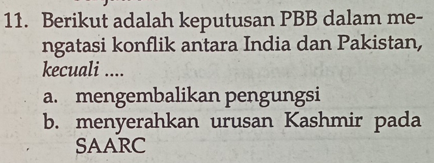 Berikut adalah keputusan PBB dalam me-
ngatasi konflik antara India dan Pakistan,
kecuali ....
a. mengembalikan pengungsi
b. menyerahkan urusan Kashmir pada
SAARC