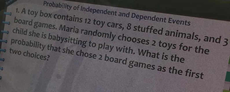 Enri 
Probability of Independent and Dependent Events 
1. A toy box contains 12 toy cars, 8 stuffed animals, and 3
board games. Maria randomly chooses 2 toys for the 
child she is babysitting to play with. What is the 
two choices? 
probability that she chose 2 board games as the first