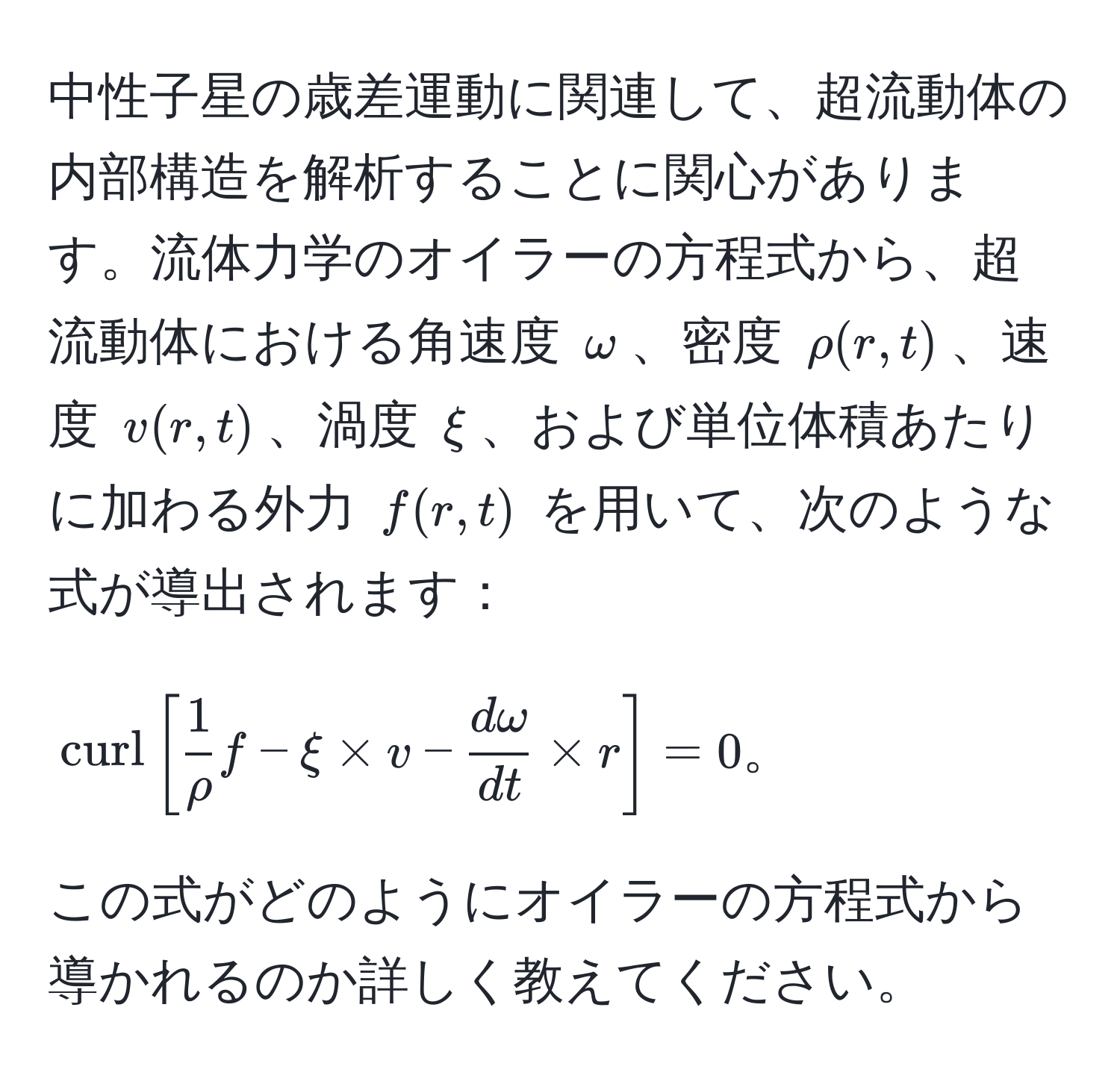 中性子星の歳差運動に関連して、超流動体の内部構造を解析することに関心があります。流体力学のオイラーの方程式から、超流動体における角速度 $omega$、密度 $rho(r,t)$、速度 $v(r,t)$、渦度 $xi$、および単位体積あたりに加わる外力 $f(r,t)$ を用いて、次のような式が導出されます：  
$$  
curl[ 1/rho  f - xi * v -  domega/dt  * r] = 0。  
$$  
この式がどのようにオイラーの方程式から導かれるのか詳しく教えてください。