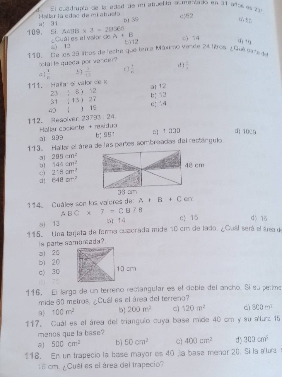 El cuádruplo de la edad de mi abuelito aumentado en 31 años es 231.
Hallar la edad de mi abuelo. c)52
a) 31 b) 39
d) 50
109. Si: A4BB* 3=2B365
¿Cuál es el valor de A+B c) 14
a) 13 b)12
d) 10
110. De los 36 litros de leche que tenia Máximo vende 24 litros. ¿Qué parte del
total le queda por vender?
d)
a)  1/8  b)  1/12  c)  1/6   1/3 
111. Hallar el valor de x
23 ( 8 ) 12 a) 12
31 (13 ) 27 b) 13
40   19 c) 14
112. Resolver: 23793:24.
Hallar cociente + residuo
a) 999 b) 991 c) 1 000
d) 1009
113. Hallar el área de las partes sombreadas del rectángulo.
a) 288cm^2
b) 144cm^2
c) 216cm^2
d) 648cm^2
114. Cuáles son los valores de: A+B+C en:
ABC* 7=CB78
a) 13 b) 14 c) 15
d) 16
115. Una tarjeta de forma cuadrada mide 10 cm de lado. ¿Cuál será el área de
la parte sombreada?.
a) 25
b) 20
c) 30
d) 75
116. El largo de un terreno rectangular es el doble del ancho. Si su perime
mide 60 metros, ¿Cuál es el área del terreno?
a) 100m^2
b) 200m^2 c) 120m^2 d) 800m^2
117. Cuál es el área del triangulo cuya base mide 40 cm y su altura 15
menos que la base?
a) 500cm^2 b) 50cm^2 c) 400cm^2 d) 300cm^2
118. En un trapecio la base mayor es 40 ,la base menor 20. Si la altura 
16 cm. ¿Cuál es el área del trapecio?