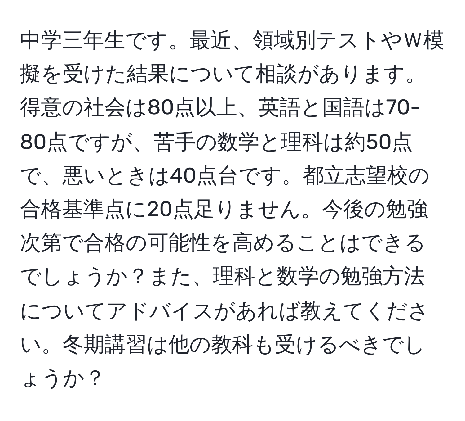 中学三年生です。最近、領域別テストやＷ模擬を受けた結果について相談があります。得意の社会は80点以上、英語と国語は70-80点ですが、苦手の数学と理科は約50点で、悪いときは40点台です。都立志望校の合格基準点に20点足りません。今後の勉強次第で合格の可能性を高めることはできるでしょうか？また、理科と数学の勉強方法についてアドバイスがあれば教えてください。冬期講習は他の教科も受けるべきでしょうか？