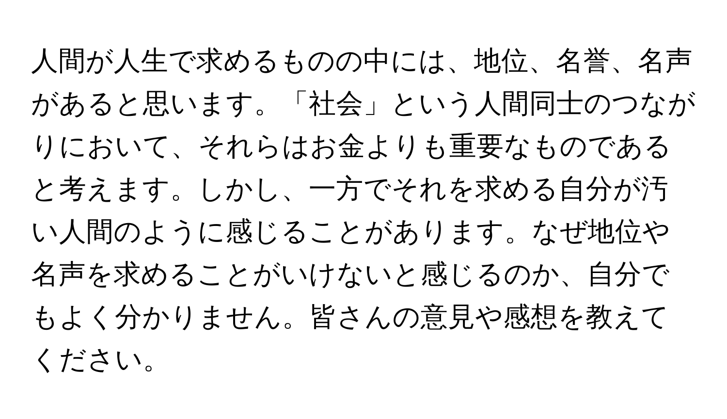 人間が人生で求めるものの中には、地位、名誉、名声があると思います。「社会」という人間同士のつながりにおいて、それらはお金よりも重要なものであると考えます。しかし、一方でそれを求める自分が汚い人間のように感じることがあります。なぜ地位や名声を求めることがいけないと感じるのか、自分でもよく分かりません。皆さんの意見や感想を教えてください。