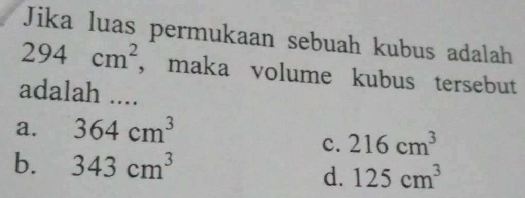 Jika luas permukaan sebuah kubus adalah
294cm^2 , maka volume kubus tersebut
adalah ....
a. 364cm^3
c. 216cm^3
b. 343cm^3
d. 125cm^3