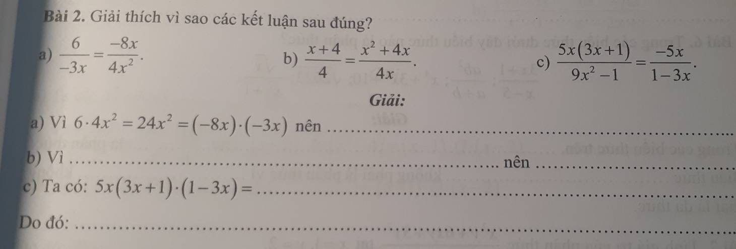 Giải thích vì sao các kết luận sau đúng? 
a)  6/-3x = (-8x)/4x^2 . 
b)  (x+4)/4 = (x^2+4x)/4x . c)  (5x(3x+1))/9x^2-1 = (-5x)/1-3x . 
Giải: 
a) Vì 6· 4x^2=24x^2=(-8x)· (-3x) nên_ 
b) Vì _nên_ 
c) Ta có: 5x(3x+1)· (1-3x)= _ 
Do đó:_