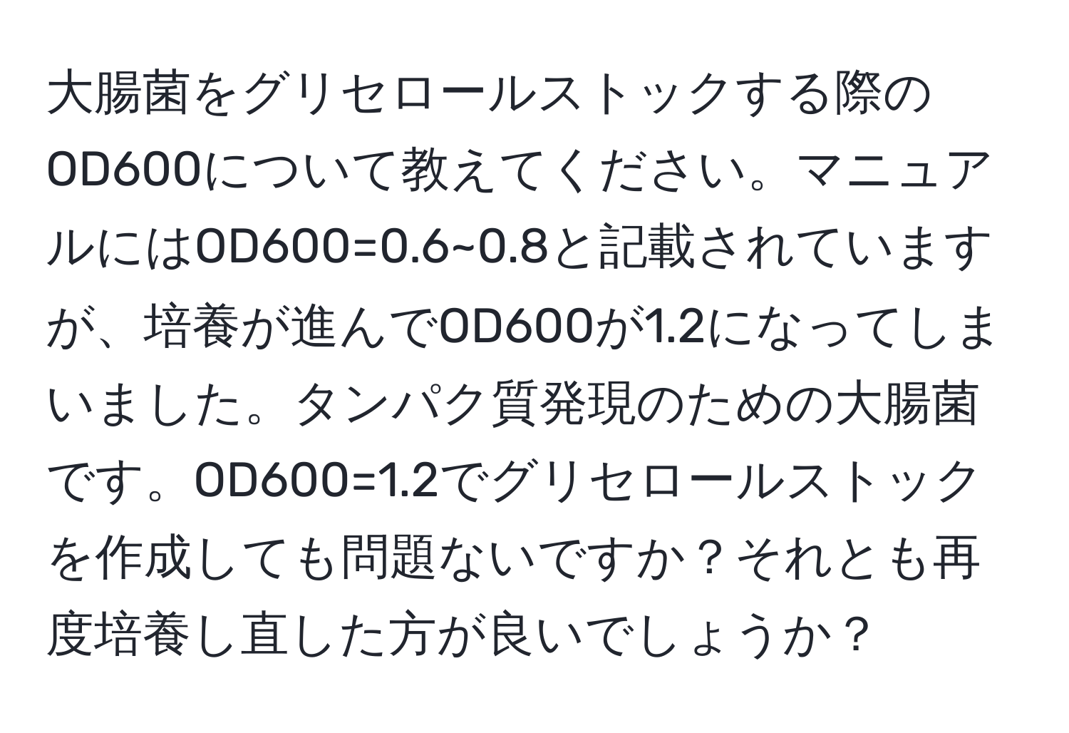 大腸菌をグリセロールストックする際のOD600について教えてください。マニュアルにはOD600=0.6~0.8と記載されていますが、培養が進んでOD600が1.2になってしまいました。タンパク質発現のための大腸菌です。OD600=1.2でグリセロールストックを作成しても問題ないですか？それとも再度培養し直した方が良いでしょうか？