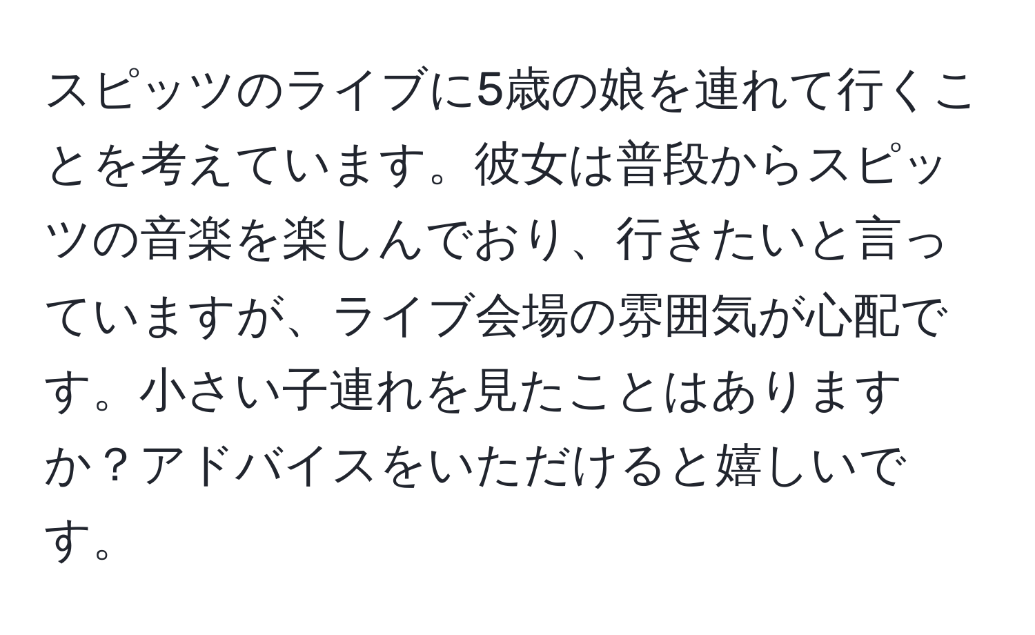 スピッツのライブに5歳の娘を連れて行くことを考えています。彼女は普段からスピッツの音楽を楽しんでおり、行きたいと言っていますが、ライブ会場の雰囲気が心配です。小さい子連れを見たことはありますか？アドバイスをいただけると嬉しいです。