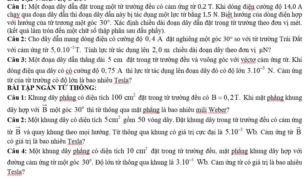 Một đoạn dây dẫn đặt trong một từ trường đều có cảm ứng từ 0,2 T. Khi dòng điện cường độ 14,0 A
chạy qua đoạn dây dẫn thì đoạn dây dẫn này bị tác dụng một lực từ bằng 1,5 N. Biết hướng của dòng điện hợp
với hướng của từ trương một góc 30°. Xác định chiều dài đoạn dây dẫn đặt trong từ trường theo đơn vị mét.
(kết quả làm tròn đến một chữ số thập phân sau dấu phầy).
Câu 2: Cho dây dẫn mang dòng điện có cường độ 0, 4 A đặt nghiêng một góc 30° so với từ trường Trái Đất
với cảm ứng từ : 5. 0.10^(-5)T T. Tính lực từ tác dụng lên 2, 0 m chiều dài đoạn dây theo đơn vị μN?
Câu 3: Một đoạn dây dẫn thẳng dài 5 cm đặt trong từ trường đều và vuông góc với yéctợ cảm ứng từ. Khi
đòng điện qua dây có có cường độ 0, 75 A thì lực từ tác dụng lên đoạn dây đó có độ lớn 3.10^(-3) 1 N. Cảm ứng
từ của từ trường có độ lớn là bao nhiêu Tesla?
bài tập nGẵN từ thÔng:
*  Câu 1: Khung dây phẳng có diện tích 100cm^2 đặt trong từ trường đều có B=0,2T. Khi mặt phẳng khung
dây hợp với vector B một góc 30° thì từ thông qua mặt phẳng là bao nhiêu mili Weber?
Câu 2: Một khung dây có diện tích 5cm^2 gồm 50 vòng dây. Đặt khung dây trong từ trường đều có cảm ứng
từ vector B và quay khung theo mọi hướng. Từ thông qua khung có giá trị cực đại là 5.10^(-3) Wb. Cảm ứng từ vector B
có giá trị là bao nhiêu Tesla?
Câu 4: Một khung dây phẳng có diện tích 10cm^2 đặt trong từ trường đều, mặt phẳng khung dây hợp với
đường cảm ứng từ một góc 30° T Độ lớn từ thông qua khung là 3.10^(-5) Wb. Cảm ứng từ có giá trị là bao nhiêu
Tesla?