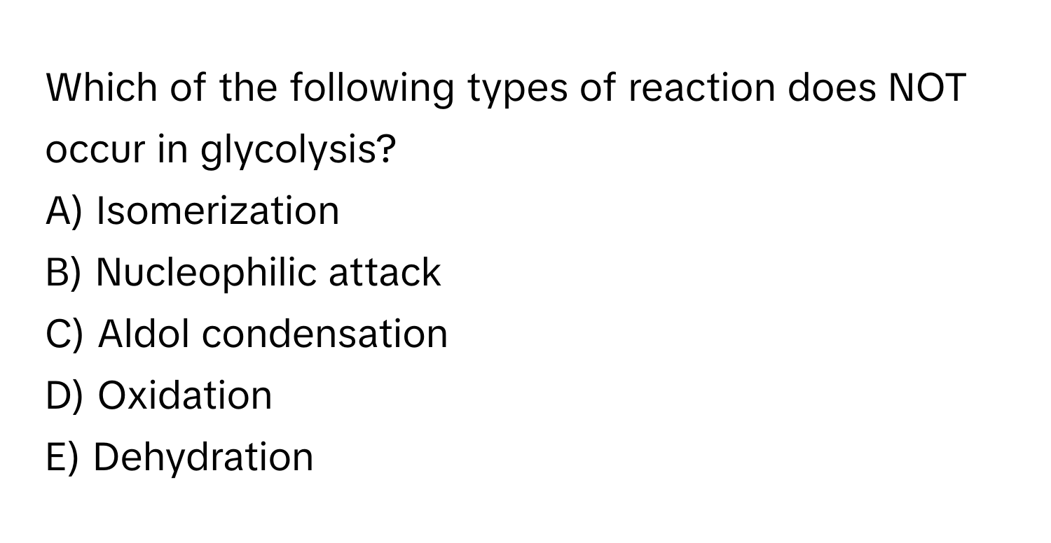 Which of the following types of reaction does NOT occur in glycolysis?

A) Isomerization
B) Nucleophilic attack
C) Aldol condensation
D) Oxidation
E) Dehydration