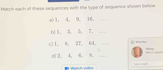 Match each of these sequences with the type of sequence shown below. 
a) 1, 4, 9, 16, ... 
b) 1, 3, 5, 7, ... 
c) 1, 8, 27, 64, _Ⓛ WhatsApp 
Mzboy 
d) 2, 4, 6, 8, _Weccc ngapha 
# Watch video Type a reply