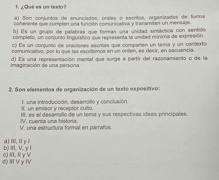 ¿Qué es un texto?
a) Son conjuntos de enunciados, orales o escritos, organizados de forma
coherente que cumplen una función comunicativa y transmiten un mensaje.
b) Es un grupo de palabras que forman una unidad sintáctica con sentido
completo, un conjunto lingüístico que representa la unidad mínima de expresión.
c) Es un conjunto de oraciones escritas que comparten un tema y un contexto
comunicativo, por lo que las escribimos en un orden, es decir, en secuencia.
d) Es una representación mental que surge a partir del razonamiento o de la
imaginación de una persona.
2. Son elementos de organización de un texto expositivo:
I. una introducción, desarrollo y conclusión.
II. un emisor y receptor culto.
III. es el desarrollo de un tema y sus respectivas ideas principales.
IV. cuenta una historia.
V. una estructura formal en párrafos.
a) II, Ⅱ y l
b)III, V, y I
c) ⅢII,IyV
d) I V y IV