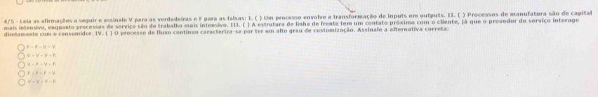 4/5 - Leia as afirmações a seguir e assinale V para as verdadeiras e F para as falsas: I. ( ) Um processo envolve a transformação de inputs em outputs. II. ( ) Processos de manufatura são de capital
mais intensivo, enquanto processos de serviço são de trabalho mais intensivo. III. ( ) A estrutura de linha de frente tem um contato próximo com o cliente, já que o provedor de serviço interage
diretamente com o consumidor. IV. ( ) O processo de fluxo contínuo caracteriza-se por ter um alto grau de customização. Assinale a alternativa correta:
F=F-V-V.
V-V-V-F.
V=F-V-F
F=F-F-V
V-V-F-F.