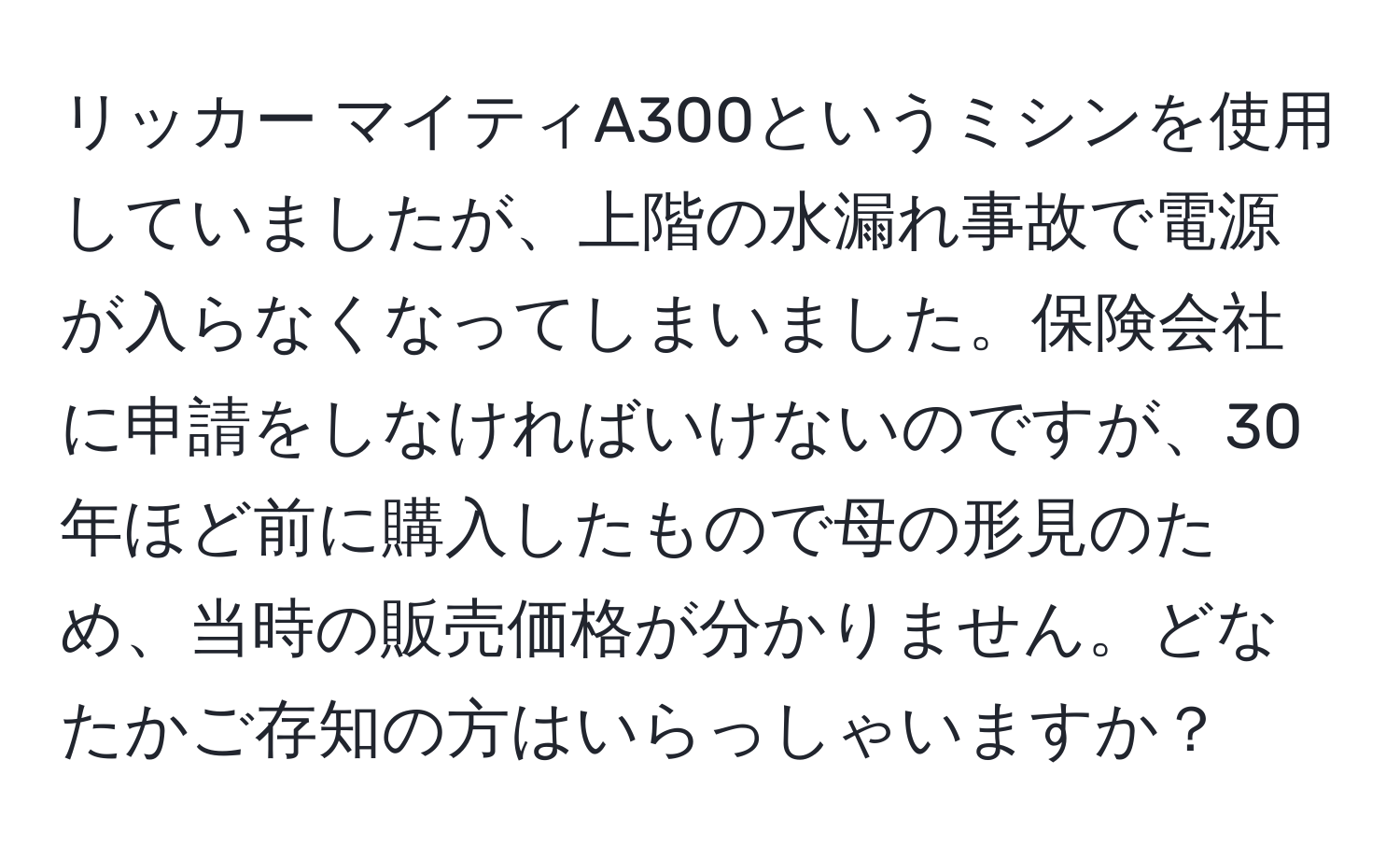 リッカー マイティA300というミシンを使用していましたが、上階の水漏れ事故で電源が入らなくなってしまいました。保険会社に申請をしなければいけないのですが、30年ほど前に購入したもので母の形見のため、当時の販売価格が分かりません。どなたかご存知の方はいらっしゃいますか？