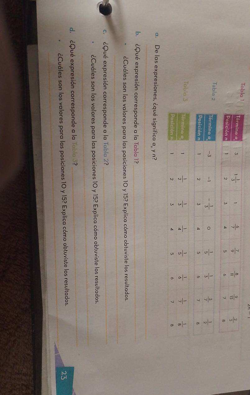 Tabla
Tabl
Tabl
_
a. De las expresiones, ¿qué significa a y n?
b. ¿Qué expresión corresponde a la Tabla 1?_
_
¿Cuáles son los valores para las posiciones 10 y 15? Explica cómo obtuviste los resultados.
c. ¿Qué expresión corresponde a la Tabla 2?_
_
¿Cuáles son los valores para las posiciones 10 y 15? Explica cómo obtuviste los resultados.
d. ¿Qué expresión corresponde a la Tabla 3
_
_
¿Cuáles son los valores para las posiciones 10 y 15? Explica cómo obtuviste los resultados.
23