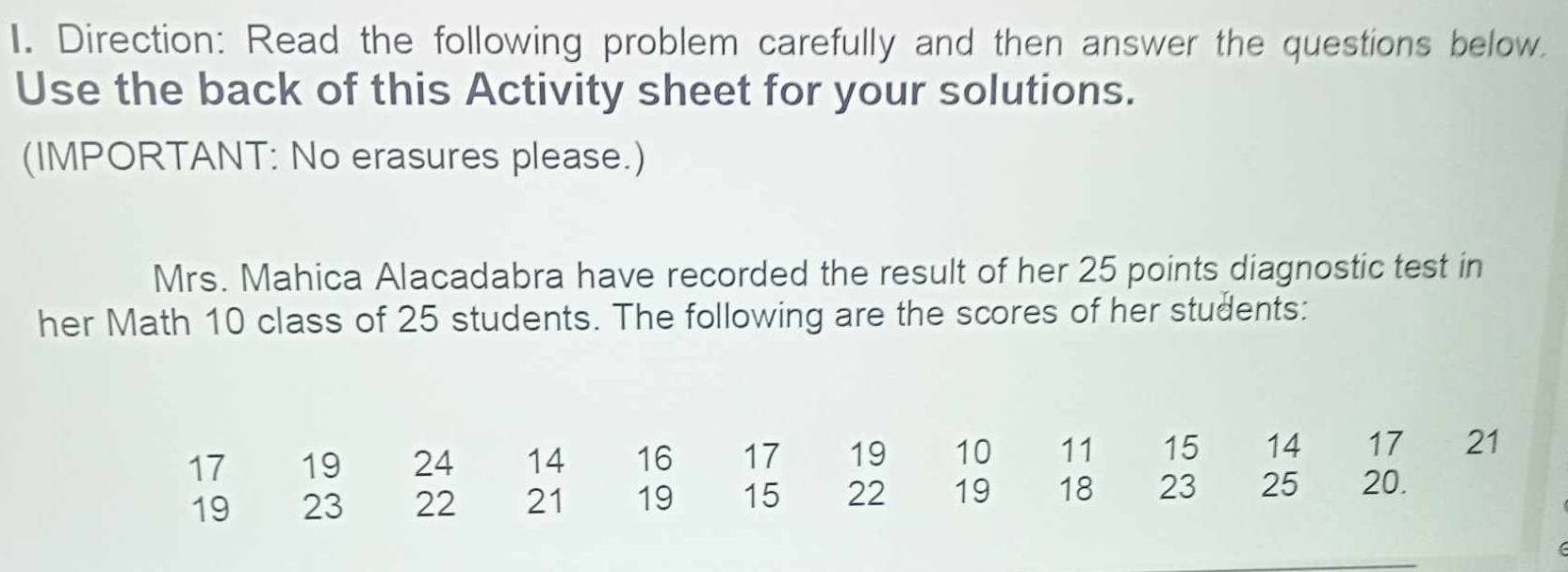 Direction: Read the following problem carefully and then answer the questions below. 
Use the back of this Activity sheet for your solutions. 
(IMPORTANT: No erasures please.) 
Mrs. Mahica Alacadabra have recorded the result of her 25 points diagnostic test in 
her Math 10 class of 25 students. The following are the scores of her students:
17 19 24 14 16 17 19 10 11 15 14 17 21
19 23 22 21 19 15 22 19 18 23 25 20.