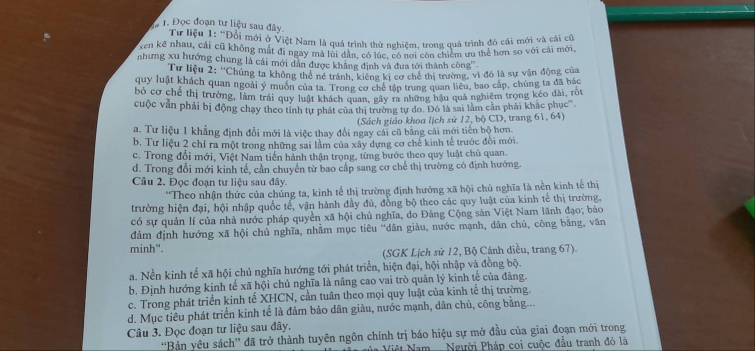 Mm 1. Đọc đoạn tư liệu sau đây
Tư liệu 1: “Đổi mới ở Việt Nam là quá trình thử nghiêm. trong quá trình đó cái mới và cái cũ
xen kẽ nhau, cái cũ không mất đi ngay mà lùi dần, có lúc, có nơi còn chiếm ưu thế hơn so với cái mới.
nhưng xu hướng chung là cái mới dân được khăng định và đưa tới thành công'.
Tư liệu 2: “Chúng ta không thể né tránh, kiêng kị cơ chế thị trường, vì đó là sự vận động của
quy luật khách quan ngoài ý muốn của ta. Trong cơ chế tập trung quan liêu, bao cấp, chúng ta đã bác
bỏ cơ chế thị trường, làm trái quy luật khách quan, gây ra những hậu quả nghiêm trọng kéo dài, rốt
cuộc vẫn phải bị động chạy theo tính tự phát của thị trường tự do. Đó là sai lầm cần phải khắc phục”.
(Sách giáo khoa lịch sử 12, bộ CD, trang 61, 64)
a. Tư liệu 1 khẳng định đổi mới là việc thay đổi ngay cái cũ bằng cái mới tiến bộ hơn.
b. Tư liệu 2 chỉ ra một trong những sai lầm của xây dựng cơ chế kinh tế trước đổi mới.
c. Trong đổi mới, Việt Nam tiến hành thận trọng, từng bước theo quy luật chủ quan.
d. Trong đổi mới kinh tế, cần chuyển từ bao cấp sang cơ chế thị trường có định hướng.
Câu 2. Đọc đoạn tư liệu sau đây.
“Theo nhận thức của chúng ta, kinh tế thị trường định hướng xã hội chủ nghĩa là nền kinh tế thị
trường hiện đại, hội nhập quốc tế, vận hành đầy đủ, đồng bộ theo các quy luật của kinh tế thị trường,
có sự quản lí của nhà nước pháp quyền xã hội chủ nghĩa, do Đảng Cộng sản Việt Nam lãnh đạo; bảo
đảm định hướng xã hội chủ nghĩa, nhằm mục tiêu “dân giàu, nước mạnh, dân chủ, công bằng, văn
minh".
(SGK Lịch sử 12, Bộ Cánh diều, trang 67).
a. Nền kinh tế xã hội chủ nghĩa hướng tới phát triển, hiện đại, hội nhập và đồng bộ.
b. Định hướng kinh tế xã hội chủ nghĩa là nâng cao vai trò quản lý kinh tế của đảng.
c. Trong phát triển kinh tế XHCN, cần tuân theo mọi quy luật của kinh tế thị trường.
d. Mục tiêu phát triển kinh tế là đảm bảo dân giàu, nước mạnh, dân chủ, công bằng...
Câu 3. Đọc đoạn tư liệu sau đây.
'Bản yêu sách” đã trở thành tuyên ngôn chính trị báo hiệu sự mở đầu của giai đoạn mới trong
Vệt Nam .... Người Pháp coi cuộc đâu tranh đó là