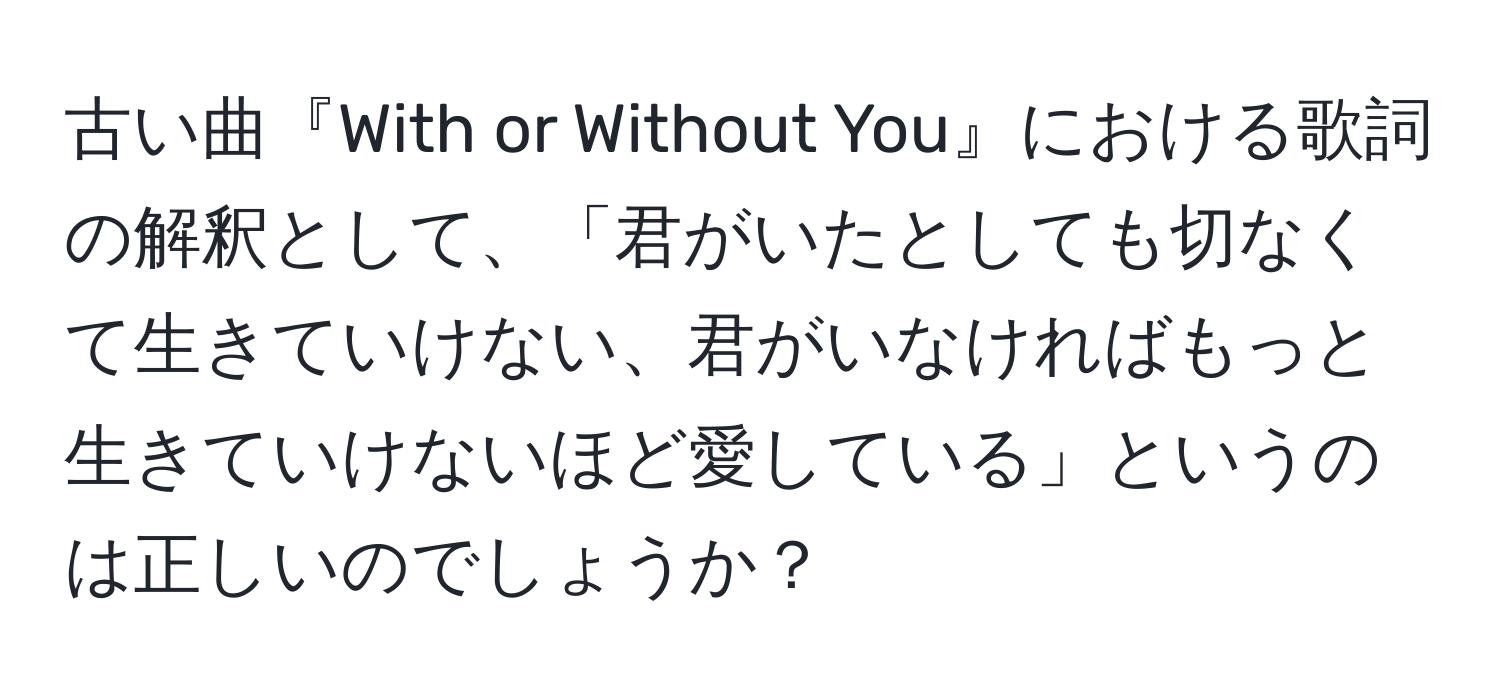 古い曲『With or Without You』における歌詞の解釈として、「君がいたとしても切なくて生きていけない、君がいなければもっと生きていけないほど愛している」というのは正しいのでしょうか？