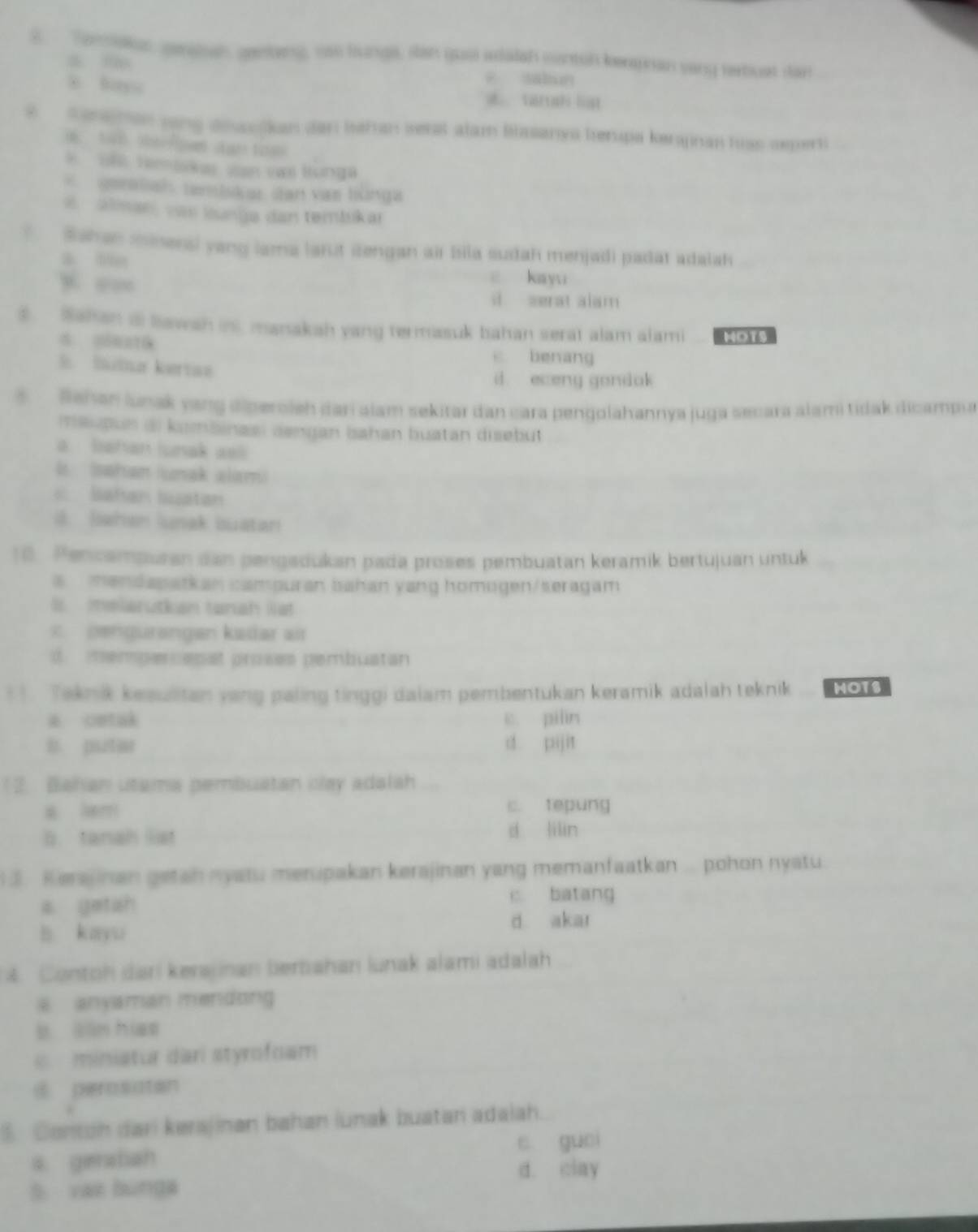 Temllun gerabahgenting, uso hunga, san guo adalah conton kepran sany terbust dan
ē saliun
8 lays a vartah list
? Senanon song dibaslkan dan behan serst alam Blasanys herupa kerpnan hiss seperti
*   1 Hentskas van vas lunga
geratah tantskar san vas lünga
e  alman, vas lunga dan tembsikar
?  Sshan mineral yang lama larut sengan air bila sudah menjadi padat adalsh
a tin
ē kayu
s zerat alam
3. Sahan a lawah int, manakah yang termasuk bahan serat alam alami MoTs
c benang
B Sutta kertae
d eceng gondok
s  Behan lunak yang diperoleh dari alam sekitar dan cara pengolahannya juga secara alami tidak dicampu
maupus ai kombinasi dengan bahan buatan disebut
a  batan lusak aell
le   (afan (ara alar)
Bahan buatan
B. Iwhan lak buatan
18. Pencampuran dan pengadukan pada proses pembuatan keramik bertujuan untuk
a  mendapatkan campuran bahan yang homogen/seragam
B melarutkan tanah lia
×  pængurangan kadar a
d. mempercapat proses pembuatan
* 1. Taknik kesultan yang paling tinggi daiam pembentukan keramik adalah teknik MOTS
cetak c. piln
l putar d pijit
1 2. Bahan utama pembuatan clay adalah
a lem c. tepung
b. tanah list d lilin
3. Kerajinan getah nyatu merupakan kerajinan yang memanfaatkan ... pohon nyatu.
a yetah c batang
b kayu
d akar
4. Contoh dari kerajinan berbahan lunak alami adalah
a anyaman mendong 
b sān hiao
miniatur dari styrofoam
i perosotan
5. Contoh dar) kerajinan bahan (unak buatan adaiah.
s geratian c guei
5 vaz bunga d. clay