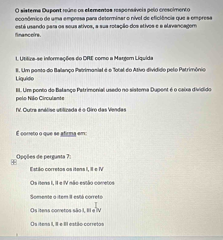 sistema Dupont reúne os elementos responsáveis pelo crescimento
econômico de uma empresa para determinar o nível de eficiência que a empresa
está usando para os seus ativos, a sua rotação dos ativos e a alavancagem
financeira.
I. Utiliza-se informações do DRE como a Margem Líquida
II. Um ponto do Balanço Patrimonial é o Total do Ativo dividido pelo Patrimônio
Líquido
III. Um ponto do Balanço Patrimonial usado no sistema Dupont é o caixa dividido
pelo Não Circulante
IV. Outra análise utilizada é o Giro das Vendas
É correto o que se afirma em:
Opções de pergunta 7:
95
Estão corretos os itens I, II e IV
Os itens I, II e IV não estão corretos
Somente o item II está correto
Os itens corretos são I, III e IV
Os itens I, II e III estão corretos