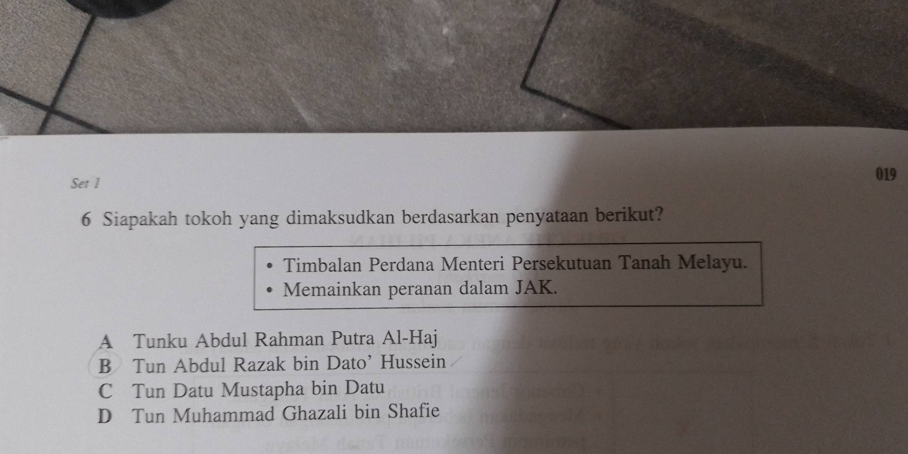 Set 1
019
6 Siapakah tokoh yang dimaksudkan berdasarkan penyataan berikut?
Timbalan Perdana Menteri Persekutuan Tanah Melayu.
Memainkan peranan dalam JAK.
A Tunku Abdul Rahman Putra Al-Haj
B Tun Abdul Razak bin Dato’ Hussein
C Tun Datu Mustapha bin Datu
D Tun Muhammad Ghazali bin Shafie