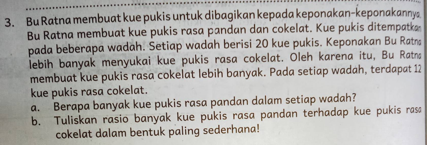 Bu Ratna membuat kue pukis untuk dibagikan kepada keponakan-keponakannya 
Bu Ratna membuat kue pukis rasa pandan dan cokelat. Kue pukis ditempatkan 
pada beberapa wadah. Setiap wadah berisi 20 kue pukis. Keponakan Bu Ratna 
lebih banyak menyukai kue pukis rasa cokelat. Oleh karena itu, Bu Ratna 
membuat kue pukis rasa cokelat lebih banyak. Pada setiap wadah, terdapat 12
kue pukis rasa cokelat. 
a. Berapa banyak kue pukis rasa pandan dalam setiap wadah? 
b. Tuliskan rasio banyak kue pukis rasa pandan terhadap kue pukis rasa 
cokelat dalam bentuk paling sederhana!