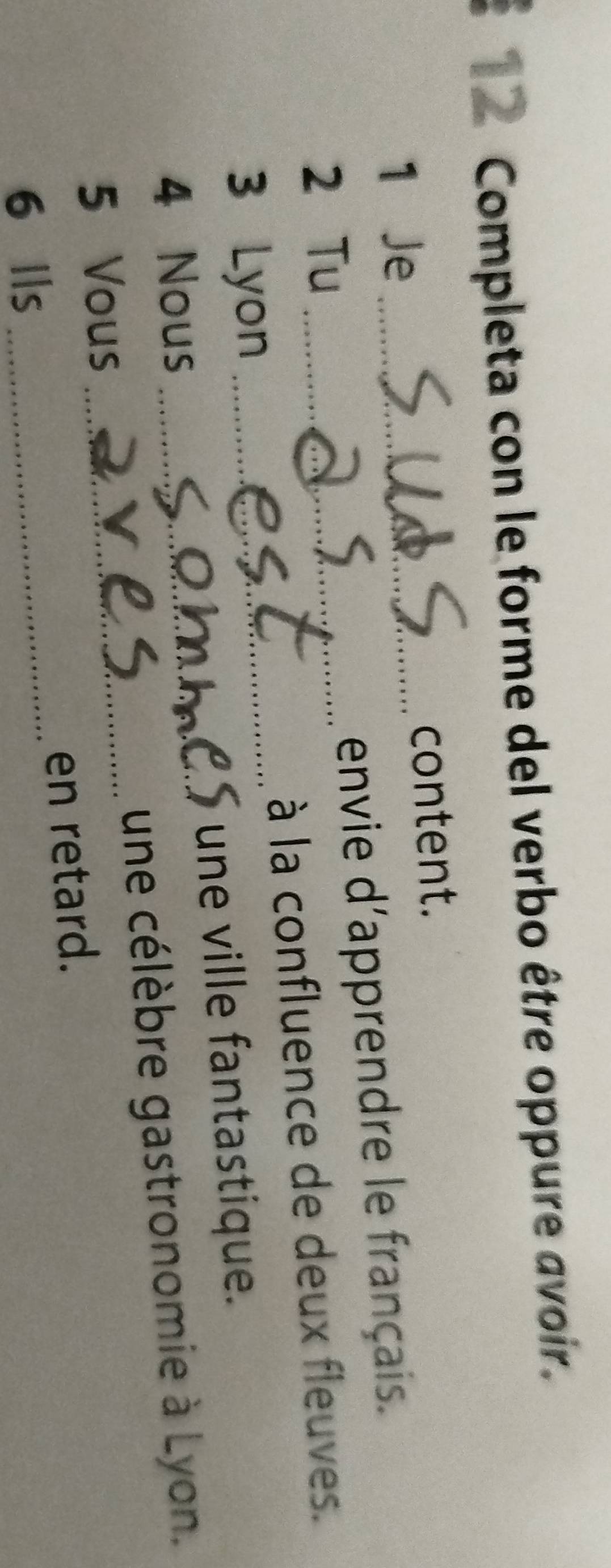 Completa con le forme del verbo être oppure avoir. 
1 Je_ content. 
2 Tu _envie d'apprendre le français. 
à la confluence de deux fleuves. 
3 Lyon 
_ 
une ville fantastique. 
4 Nous_ 
5 Vous _une célèbre gastronomie à Lyon. 
6 Ils _en retard.