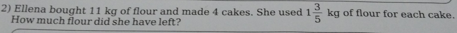 Ellena bought 11 kg of flour and made 4 cakes. She used 1 3/5 kg of flour for each cake. 
How much flour did she have left?