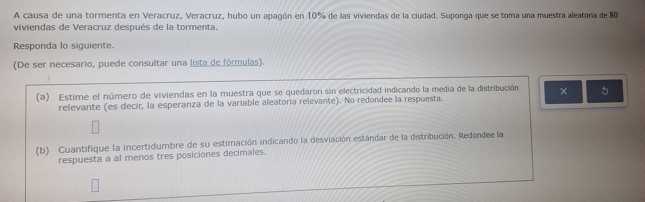 A causa de una tormenta en Veracruz, Veracruz, hubo un apagón en 10° % de las viviendas de la ciudad. Suponga que se toma una muestra aleatoria de 80
viviendas de Veracruz después de la tormenta. 
Responda lo siguiente. 
(De ser necesario, puede consultar una lista de fórmulas). 
(a) Estime el número de viviendas en la muestra que se quedaron sin electricidad indicando la media de la distribución 
× 5 
relevante (es decir, la esperanza de la variable aleatoria relevante). No redondee la respuesta. 
(b) Cuantifique la incertidumbre de su estimación indicando la desviación estándar de la distribución. Redondee la 
respuesta a al menos tres posiciones decimales.