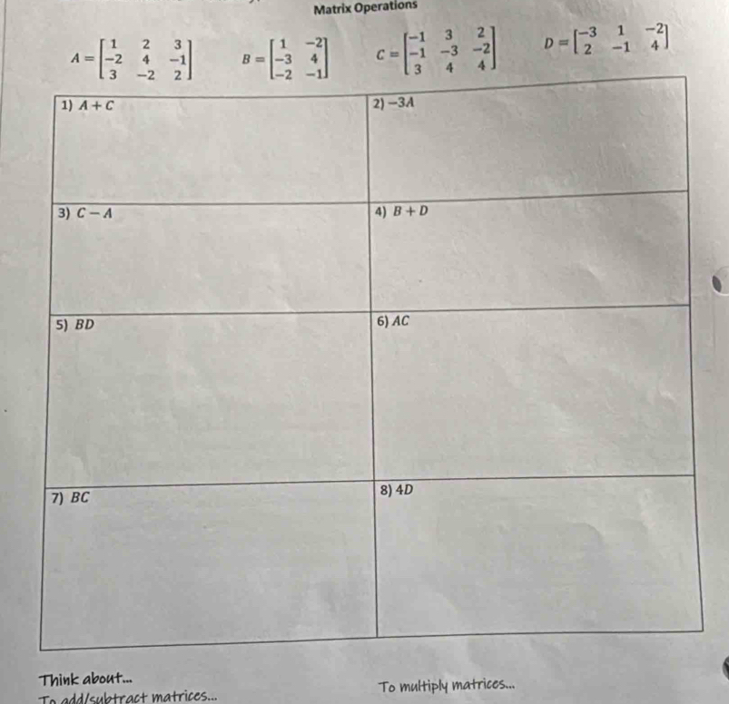 Matrix Operations
A=beginbmatrix 1&2&3 -2&4&-1 3&-2&2endbmatrix B=beginbmatrix 1&-2 -3&4 -2&-1endbmatrix C=beginbmatrix -1&3&2 -1&-3&-2 3&4&4endbmatrix D=beginbmatrix -3&1&-2 2&-1&4endbmatrix
Think about...
To add/subtract matrices... To multiply matrices...