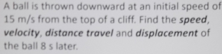 A ball is thrown downward at an initial speed of
15 m/s from the top of a cliff. Find the speed, 
velocity, distance travel and displacement of 
the ball 8 s later.