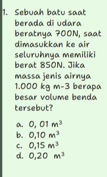 Sebuah batu saat
berada di udara
beratnya 700N, saat
dimasukkan ke air
seluruhnya memiliki
berat 850N. Jika
massa jenis airnya
1.000 kg m-3 berapa
besar volume benda
tersebut?
a. 0,01m^3
b. 0,10m^3
C. 0,15m^3
d. 0,20m^3