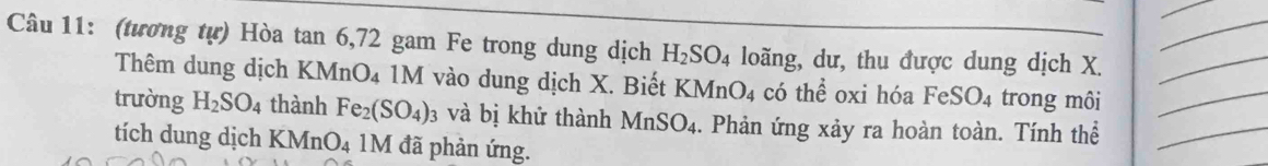 (tương tự) Hòa tan 6, 72 gam Fe trong dung dịch H_2SO_4 loãng, dư, thu được dung dịch X.__ 
Thêm dung dịch KMnO₄ 1M vào dung dịch X. Biết KMnO_4 có thể oxi hóa FeSO_4 trong môi 
trường H_2SO_4 thành Fe_2(SO_4) : và bị khử thành MnSO_4. Phản ứng xảy ra hoàn toàn. Tính thể__ 
tích dung dịch KMnC ). : 1M đã phản ứng.