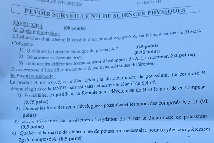 ENCES PHYSIQUES 
DUREB : 3H 
DEVOIR SURVEILLE N^c 1 DE SCIENCES PHYSIQUES 
EXERCICE 1 
(08 points) 
A/ Étude préliminaire : 
L'hydratation d'un alcène D conduit à un produit oxygéné A, renfermant en masse 21,62%
d'oxygène. 
1) Quelle est la fonction chimique du produit A ? (0.5 point) 
(0.75 point) 
2) Déter:niner sa formule brute. 
3) Indiquer les différentes formules semi-développées de A. Les nommer. (02 points) 
On se propose d'identifier le composé A par deux méthodes différentes : 
B/ Première méthode : 
Le produit A est oxydé, en milieu acide par du dichromate de potassium. Le composé B 
obtenu réagit avec la DNPH mais est sans action sur le réactif de Schiff. 
1) En déduire, en justifiant, la formule semi-développée de B et le nom de ce composé. 
(0.75 point) 
2) Donner les formules semi-développées possibles et les noms des composés A et D. (01 
point) 
3) Ecrire l'équation de la réaction d'oxydation de A par le dichromate de potassium. 
(0.5 point) 
4) Quelle est la masse de dichromate de potassium nécessaire pour oxyder complètement 
2g du composé A. (0.5 point)