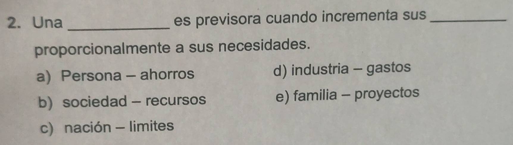 Una_
es previsora cuando incrementa sus_
proporcionalmente a sus necesidades.
a) Persona - ahorros d) industria - gastos
b)sociedad - recursos e) familia - proyectos
c) nación - limites