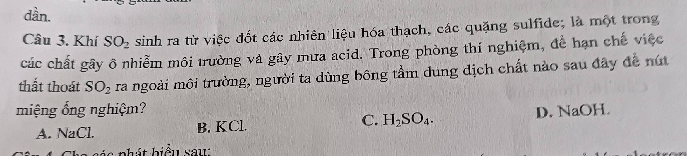 dần.
Câu 3. Khí SO_2 sinh ra từ việc đốt các nhiên liệu hóa thạch, các quặng sulfide; là một trong
các chất gây ô nhiễm môi trường và gây mưa acid. Trong phòng thí nghiệm, để hạn chế việc
thất thoát SO_2 ra ngoài môi trường, người ta dùng bông tầm dung dịch chất nào sau đây để nút
miệng ống nghiệm? D. NaOH
C.
A. NaCl. B. KCl. H_2SO_4. 
s p h át biểu sau: