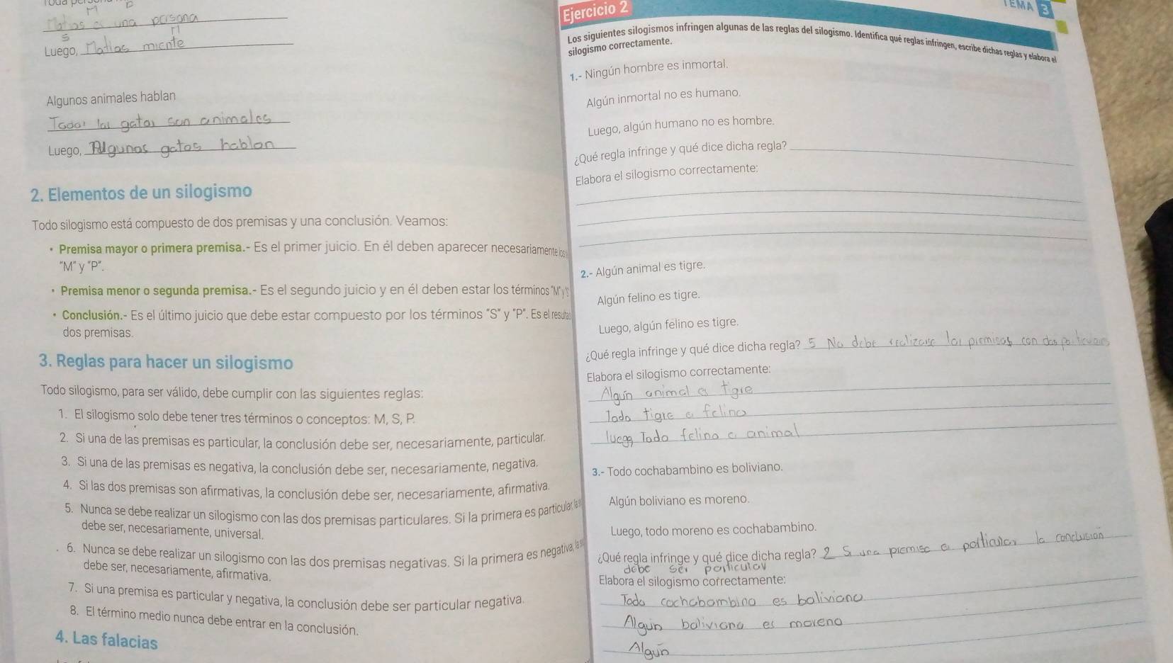 TEMA
_
Los siguientes silogismos infringen algunas de las reglas del silogismo. Identifica qué reglas infringen, escribe dichas reglas y elabora el
Luego
_
silogismo correctamente.
1.- Ningún hombre es inmortal.
Algunos animales hablan
Algún inmortal no es humano.
_
Luego, algún humano no es hombre.
Luego,
_
¿Qué regla infringe y qué dice dicha regla?_
_
Elabora el silogismo correctamente:
2. Elementos de un silogismo
Todo silogismo está compuesto de dos premisas y una conclusión. Veamos:
_
• Premisa mayor o primera premisa.- Es el primer juicio. En él deben aparecer necesariamente los
_
"M" y "P".
2.- Algún animal es tigre.
Premisa menor o segunda premisa.- Es el segundo juicio y en él deben estar los términos "My
Algún felino es tigre.
Conclusión.- Es el último juicio que debe estar compuesto por los términos "S" y "P". Es el resutas
dos premisas.
Luego, algún felino es tigre.
¿Qué regla infringe y qué dice dicha regla?_
3. Reglas para hacer un silogismo
_
Elabora el silogismo correctamente:
Todo silogismo, para ser válido, debe cumplir con las siguientes reglas:
_
1. El silogismo solo debe tener tres términos o conceptos: M, S, P.
_
2. Si una de las premisas es particular, la conclusión debe ser, necesariamente, particular.
3. Si una de las premisas es negativa, la conclusión debe ser, necesariamente, negativa. 3.- Todo cochabambino es boliviano.
4. Si las dos premisas son afirmativas, la conclusión debe ser. necesariamente, afirmativa
5. Nunca se debe realizar un silogismo con las dos premisas particulares. Si la primera es particular @ Algún boliviano es moreno.
debe ser, necesariamente, universal.
Luego, todo moreno es cochabambino._
_
6. Nunca se debe realizar un silogismo con las dos premisas negativas. Si la primera es negativa 8 ¿Qué regla infringe y qué dice dicha regla?
debe ser, necesariamente, afirmativa
Elabora el silogismo correctamente:
7. Si una premisa es particular y negativa, la conclusión debe ser particular negativa._
8. El término medio nunca debe entrar en la conclusión.
4. Las falacias
_