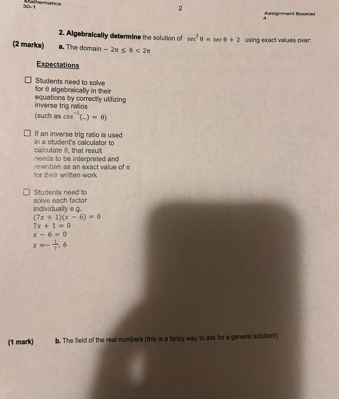 Mathematics 
30-1 
2 
Assignment Booklet 
4 
2. Algebraically determine the solution of sec^2θ =sec θ +2 using exact values over: 
(2 marks) a. The domain -2π ≤ θ <2π
Expectations 
Students need to solve 
for θ algebraically in their 
equations by correctly utilizing 
inverse trig ratios 
(such as cos^(-1)(...)=θ )
If an inverse trig ratio is used 
in a student's calculator to 
calculate θ, that result 
needs to be interpreted and 
rewritten as an exact value of π
for their written work 
Students need to 
solve each factor 
individually e.g.
(7x+1)(x-6)=0
7x+1=0
x-6=0
x=- 1/7 ,6
(1 mark) b. The field of the real numbers (this is a fancy way to ask for a general solution!)