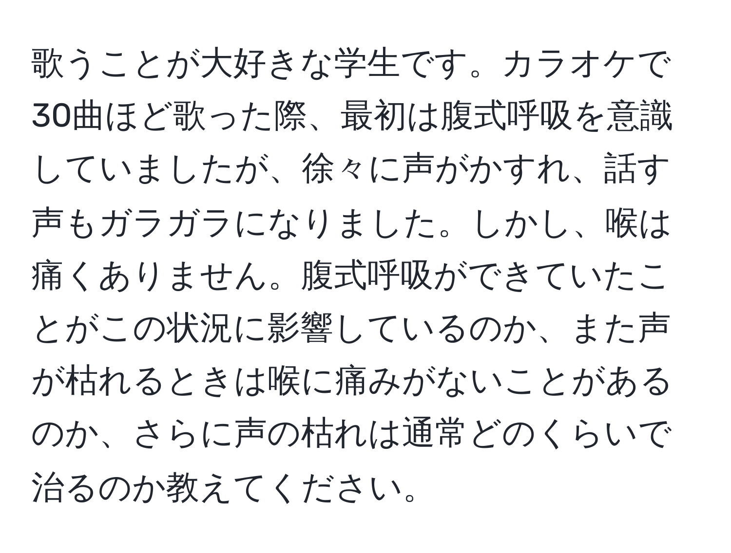 歌うことが大好きな学生です。カラオケで30曲ほど歌った際、最初は腹式呼吸を意識していましたが、徐々に声がかすれ、話す声もガラガラになりました。しかし、喉は痛くありません。腹式呼吸ができていたことがこの状況に影響しているのか、また声が枯れるときは喉に痛みがないことがあるのか、さらに声の枯れは通常どのくらいで治るのか教えてください。