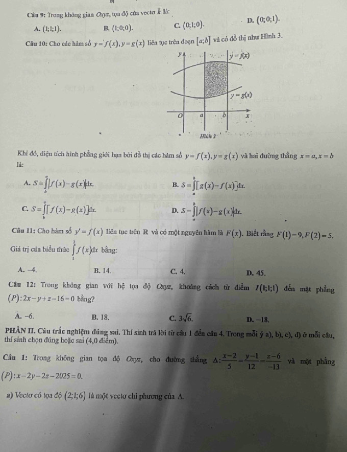 Trong không gian Oxyz, tọa độ của vectơ vector k là:
A. (1;1;1). B. (1;0;0). C. (0;1;0). D. (0;0;1).
Câu 10: Cho các hàm số y=f(x),y=g(x) liên tục trên đoạn [a;b] và có đồ thị như Hình 3.
Khi đó, diện tích hình phẳng giới hạn bởi đồ thị các hàm số y=f(x),y=g(x) và hai đường thẳng x=a,x=b
là:
A. S=∈tlimits _b^(a|f(x)-g(x)|dx. S=∈tlimits _a^b[g(x)-f(x)]dx.
B.
C. S=∈tlimits _b^a[f(x)-g(x)]dx. S=∈tlimits _a^b|f(x)-g(x)|dx.
D.
Câu 11: Cho hàm số y'=f(x) liên tục trên R và có một nguyên hàm là F(x). Biết rằng F(1)=9,F(2)=5.
Giá trị của biểu thức ∈tlimits _1^2f(x)dx bằng:
A. -4. B. 14. C. 4. D. 45.
Câu 12: Trong không gian với hệ tọa độ Oxyz, khoảng cách từ điểm I(1;1;1) đến mặt phẳng
(P): 2x-y+z-16=0 bằng?
A. -6. B. 18. C. 3sqrt 6). D. −18.
PHÀN II. Câu trắc nghiệm đúng sai. Thí sinh trả lời từ câu 1 đến câu 4. Trong mỗi dot ya),b),c) , d) ở mỗi câu,
thí sinh chọn đúng hoặc sai (4,0 điểm).
Câu 1: Trong không gian tọa độ Oxyz, cho đường thẳng A:  (x-2)/5 = (y-1)/12 = (z-6)/-13  và mặt phẳng
(P ): x-2y-2z-2025=0.
a) Vectơ có tọa độ (2;1;6) là một vectơ chỉ phương của Δ.