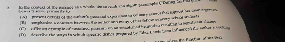 In the context of the passage as a whole, the seventh and eighth paragraphs (“During the first phase euk
Lewis') serve primarily to
(A) present details of the author’s personal experience in culinary school that support her main argument
(B) emphasize a contrast between the author and many of her fellow culinary school students
(C) offer an example of sustained pressure on an established institution resulting in significant change
(D) describe the ways in which specific dishes prepared by Edna Lewis have influenced the author’s cooking
nterizes the function of the first .