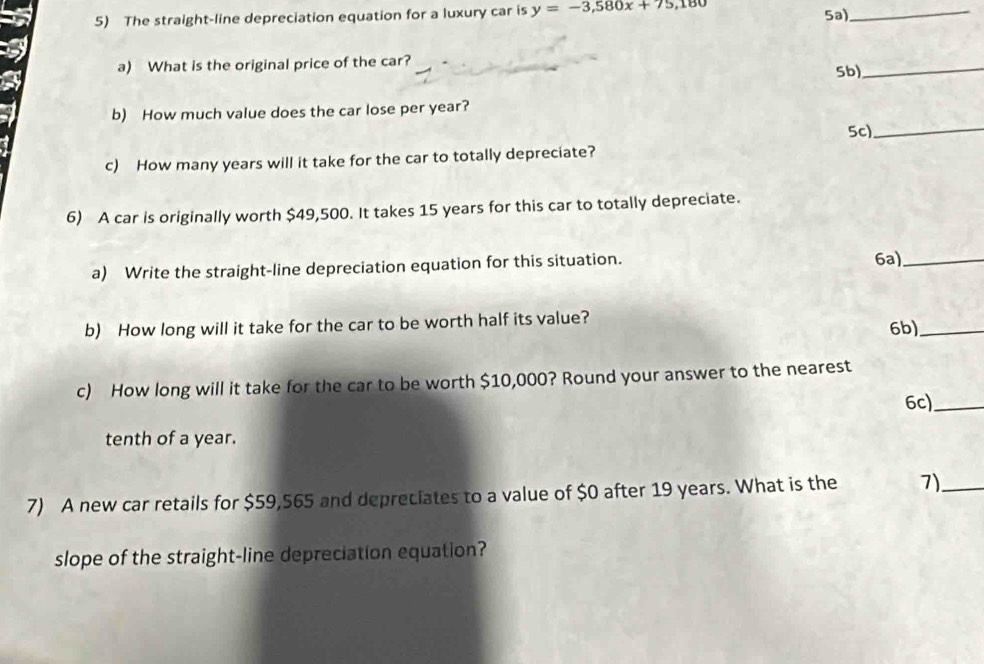 The straight-line depreciation equation for a luxury car is y=-3,580x+75,180 Sa)_ 
a) What is the original price of the car? 5b)_ 
b) How much value does the car lose per year? 
5c)_ 
c) How many years will it take for the car to totally depreciate? 
6) A car is originally worth $49,500. It takes 15 years for this car to totally depreciate. 
a) Write the straight-line depreciation equation for this situation. 6a)_ 
b) How long will it take for the car to be worth half its value? 
6b)_ 
c) How long will it take for the car to be worth $10,000? Round your answer to the nearest 
6c)_ 
tenth of a year. 
7) A new car retails for $59,565 and depreciates to a value of $0 after 19 years. What is the 7)_ 
slope of the straight-line depreciation equation?