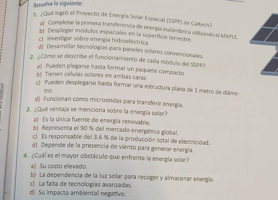 Resuelve lo siguiente:
1. ¿Qué logró el Proyecto de Energía Solar Espacial (SSPP) de Caltech?
a) Completar la primera transferencia de energía inalámbrica utilizando el MAPLE.
b) Desplegar módulos espaciales en la superficie terrestre.
c) Investigar sobre energía hidroeléctrica
d) Desarrollar tecnologías para paneles solares convencionales.
2. ¿Cómo se describe el funcionamiento de cada módulo del SSPP?
a) Pueden plegarse hasta formar un paquete compacto
b) Tienen células solares en ambas caras
c) Pueden desplegarse hasta formar una estructura plana de 1 metro de diáme-
tro.
d) Funcionan como microondas para transferir energía.
3. ¿Qué ventaja se menciona sobre la energía solar?
a) Es la única fuente de energía renovable.
b) Representa el 90 % del mercado energético global.
c) Es responsable del 3.6 % de la producción total de electricidad.
d) Depende de la presencia de viento para generar energía.
4. ¿Cuál es el mayor obstáculo que enfrenta la energía solar?
a) Su costo elevado.
b) La dependencia de la luz solar para recoger y almacenar energía.
c) La falta de tecnologías avanzadas.
d) Su impacto ambiental negativo.