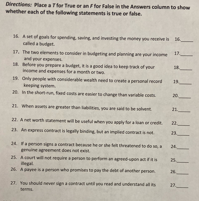 Directions: Place a T for True or an F for False in the Answers column to show 
whether each of the following statements is true or false. 
16. A set of goals for spending, saving, and investing the money you receive is 16. 
called a budget. 
_ 
17. The two elements to consider in budgeting and planning are your income 17._ 
and your expenses. 
18. Before you prepare a budget, it is a good idea to keep track of your 18. 
income and expenses for a month or two. 
_ 
19. Only people with considerable wealth need to create a personal record 19. 
keeping system. 
_ 
_ 
20. In the short-run, fixed costs are easier to change than variable costs. 20. 
21. When assets are greater than liabilities, you are said to be solvent. 21._ 
_ 
22. A net worth statement will be useful when you apply for a loan or credit. 22. 
_ 
23. An express contract is legally binding, but an implied contract is not. 23. 
24. If a person signs a contract because he or she felt threatened to do so, a 24. 
genuine agreement does not exist. 
_ 
25. A court will not require a person to perform an agreed-upon act if it is 25. 
illegal. 
_ 
26. A payee is a person who promises to pay the debt of another person. 26. 
_ 
27. You should never sign a contract until you read and understand all its 27. 
terms. 
_